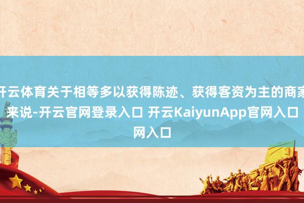 开云体育关于相等多以获得陈迹、获得客资为主的商家来说-开云官网登录入口 开云KaiyunApp官网入口