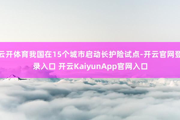 云开体育我国在15个城市启动长护险试点-开云官网登录入口 开云KaiyunApp官网入口