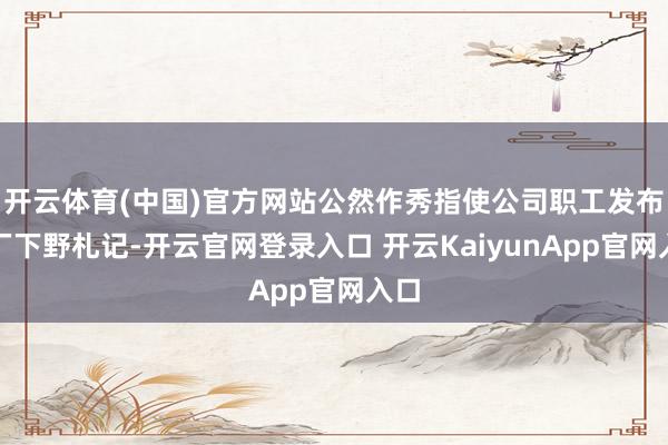 开云体育(中国)官方网站公然作秀指使公司职工发布大厂下野札记-开云官网登录入口 开云KaiyunApp官网入口