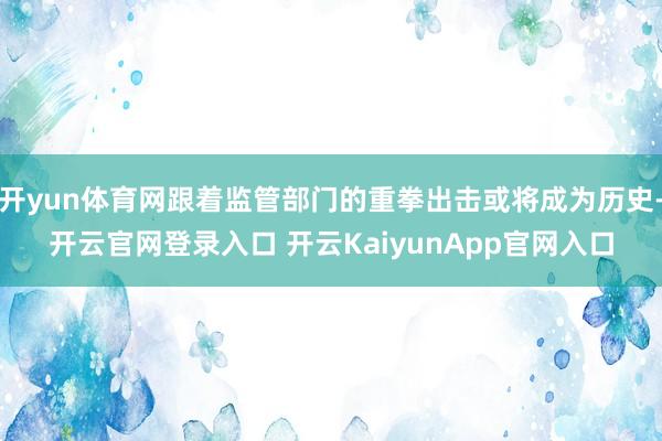 开yun体育网跟着监管部门的重拳出击或将成为历史-开云官网登录入口 开云KaiyunApp官网入口