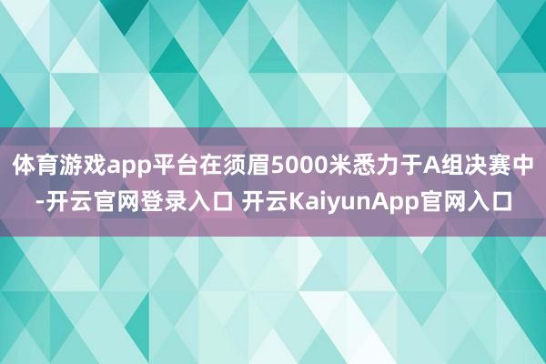 体育游戏app平台在须眉5000米悉力于A组决赛中-开云官网登录入口 开云KaiyunApp官网入口
