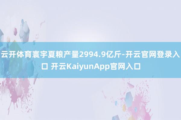 云开体育寰宇夏粮产量2994.9亿斤-开云官网登录入口 开云KaiyunApp官网入口