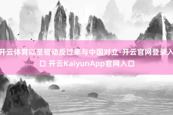 开云体育以至驱动反过来与中国对立-开云官网登录入口 开云KaiyunApp官网入口
