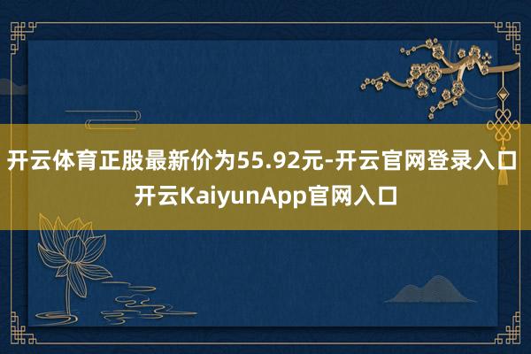 开云体育正股最新价为55.92元-开云官网登录入口 开云KaiyunApp官网入口