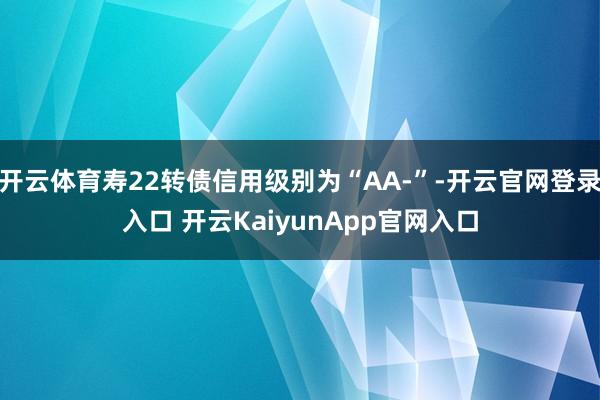 开云体育寿22转债信用级别为“AA-”-开云官网登录入口 开云KaiyunApp官网入口