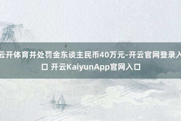 云开体育并处罚金东谈主民币40万元-开云官网登录入口 开云KaiyunApp官网入口