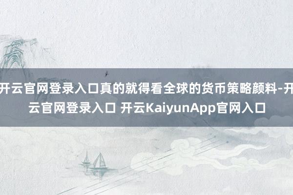 开云官网登录入口真的就得看全球的货币策略颜料-开云官网登录入口 开云KaiyunApp官网入口