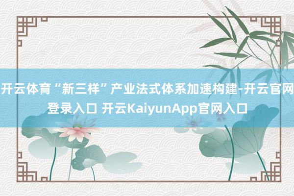 开云体育“新三样”产业法式体系加速构建-开云官网登录入口 开云KaiyunApp官网入口